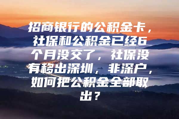 招商銀行的公積金卡，社保和公積金已經(jīng)6個(gè)月沒(méi)交了，社保沒(méi)有移出深圳，非深戶(hù)，如何把公積金全部取出？