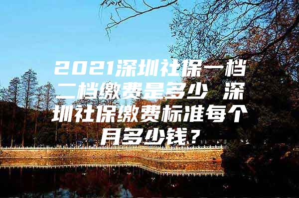 2021深圳社保一檔二檔繳費(fèi)是多少 深圳社保繳費(fèi)標(biāo)準(zhǔn)每個(gè)月多少錢？