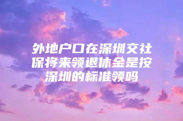 外地戶口在深圳交社保將來領(lǐng)退休金是按深圳的標準領(lǐng)嗎