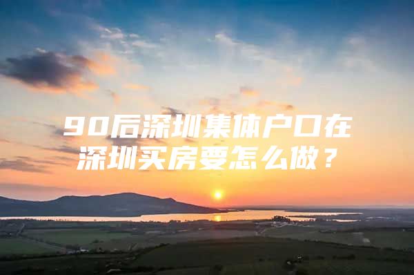 90后深圳集體戶口在深圳買房要怎么做？