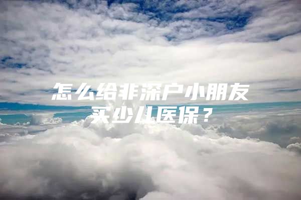 怎么給非深戶小朋友買(mǎi)少兒醫(yī)保？