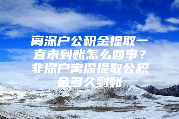 離深戶公積金提取一直未到賬怎么回事？非深戶離深提取公積金多久到賬