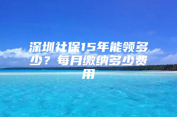 深圳社保15年能領(lǐng)多少？每月繳納多少費(fèi)用