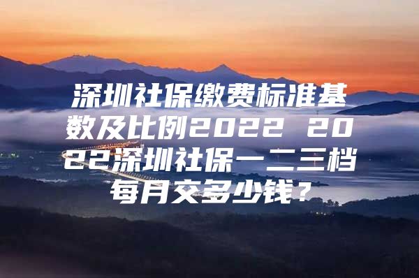 深圳社保繳費(fèi)標(biāo)準(zhǔn)基數(shù)及比例2022 2022深圳社保一二三檔每月交多少錢？