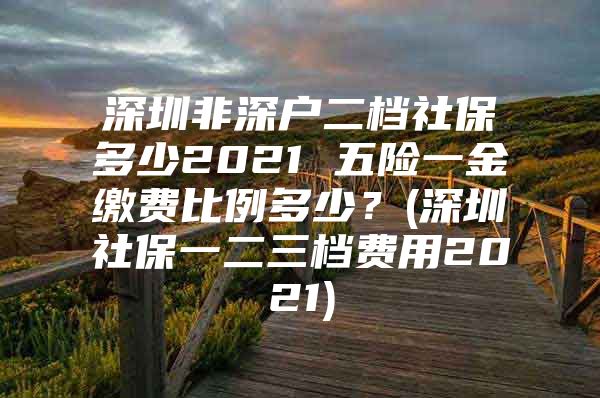 深圳非深戶二檔社保多少2021 五險(xiǎn)一金繳費(fèi)比例多少？(深圳社保一二三檔費(fèi)用2021)