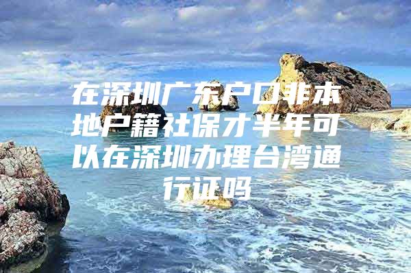 在深圳廣東戶口非本地戶籍社保才半年可以在深圳辦理臺灣通行證嗎