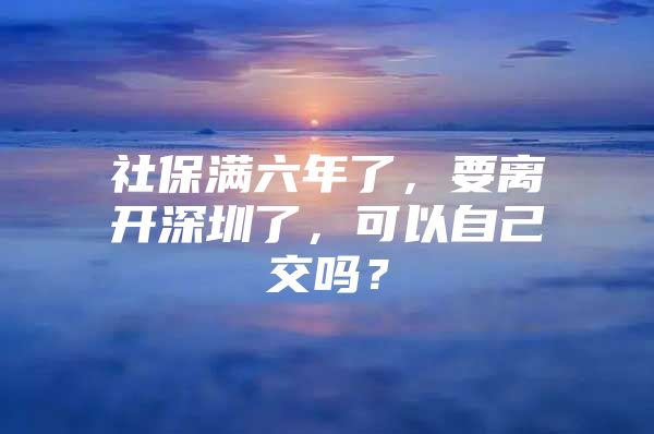 社保滿六年了，要離開深圳了，可以自己交嗎？