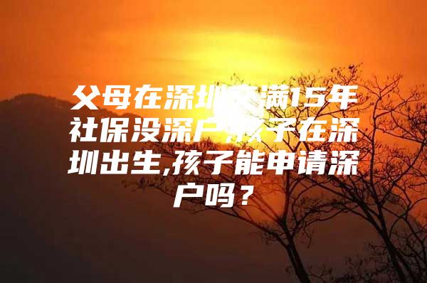 父母在深圳交滿15年社保沒深戶,孩子在深圳出生,孩子能申請深戶嗎？