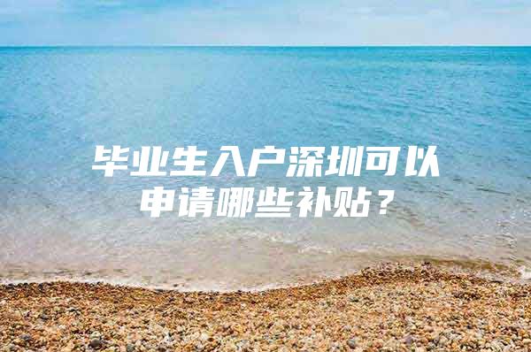 畢業(yè)生入戶深圳可以申請哪些補貼？