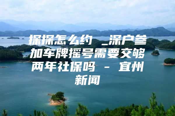 探探怎么約 _深戶參加車牌搖號需要交夠兩年社保嗎 - 宜州新聞