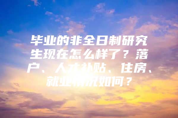 畢業(yè)的非全日制研究生現(xiàn)在怎么樣了？落戶、人才補貼、住房、就業(yè)情況如何？