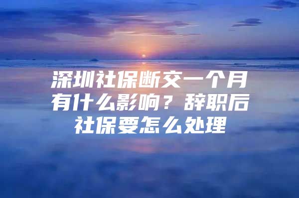 深圳社保斷交一個(gè)月有什么影響？辭職后社保要怎么處理