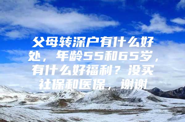 父母轉(zhuǎn)深戶有什么好處，年齡55和65歲，有什么好福利？沒(méi)買社保和醫(yī)保，謝謝