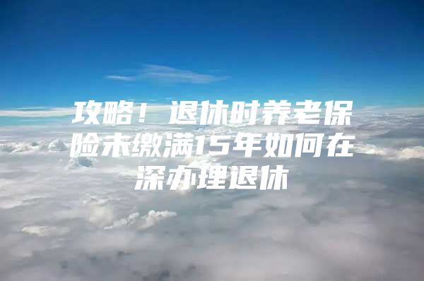 攻略！退休時(shí)養(yǎng)老保險(xiǎn)未繳滿15年如何在深辦理退休