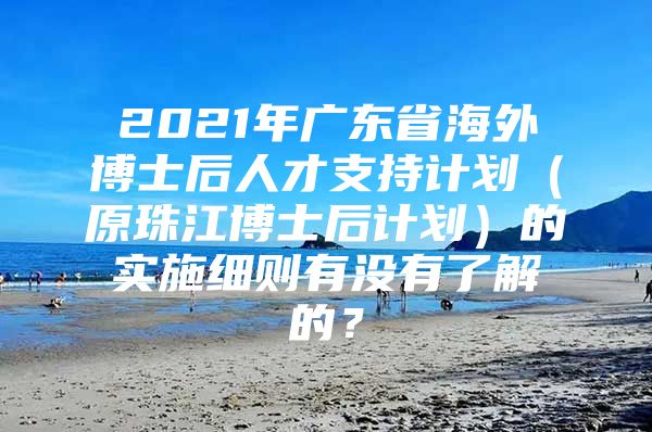 2021年廣東省海外博士后人才支持計(jì)劃（原珠江博士后計(jì)劃）的實(shí)施細(xì)則有沒有了解的？