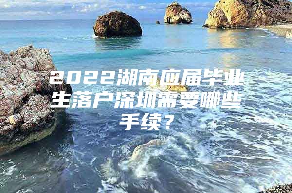 2022湖南應(yīng)屆畢業(yè)生落戶深圳需要哪些手續(xù)？