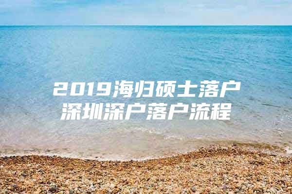 2019海歸碩士落戶深圳深戶落戶流程