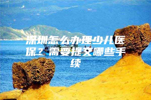 深圳怎么辦理少兒醫(yī)保？需要提交哪些手續(xù)