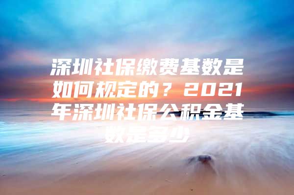 深圳社保繳費(fèi)基數(shù)是如何規(guī)定的？2021年深圳社保公積金基數(shù)是多少