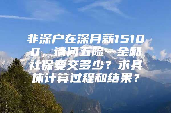 非深戶在深月薪15100，請問五險一金和社保要交多少？求具體計算過程和結(jié)果？