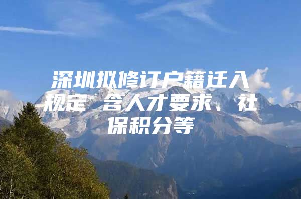 深圳擬修訂戶籍遷入規(guī)定 含人才要求、社保積分等