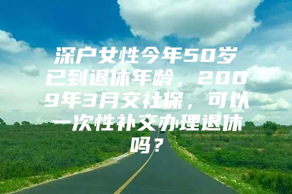 深戶女性今年50歲已到退休年齡，2009年3月交社保，可以一次性補(bǔ)交辦理退休嗎？