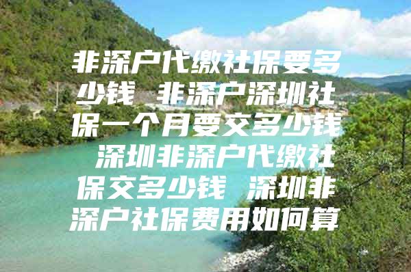 非深戶代繳社保要多少錢 非深戶深圳社保一個月要交多少錢 深圳非深戶代繳社保交多少錢 深圳非深戶社保費用如何算