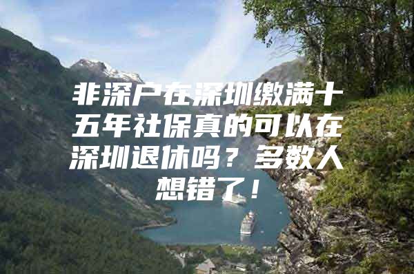 非深戶在深圳繳滿十五年社保真的可以在深圳退休嗎？多數(shù)人想錯(cuò)了！