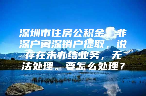 深圳市住房公積金，非深戶離深銷戶提取，說(shuō)存在未辦結(jié)業(yè)務(wù)，無(wú)法處理。要怎么處理？