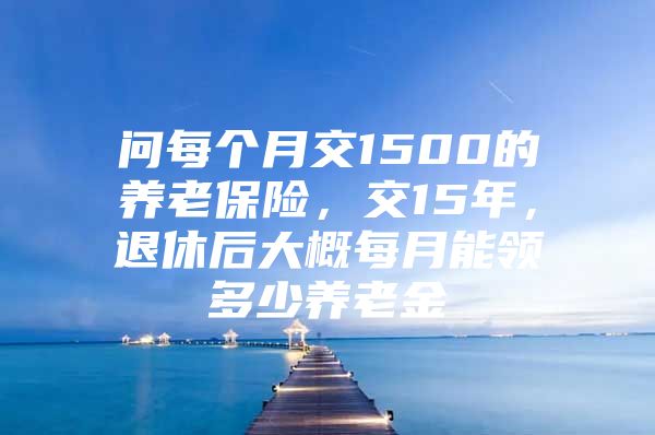 問(wèn)每個(gè)月交1500的養(yǎng)老保險(xiǎn)，交15年，退休后大概每月能領(lǐng)多少養(yǎng)老金