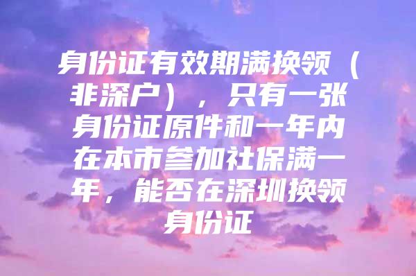 身份證有效期滿(mǎn)換領(lǐng)（非深戶(hù)），只有一張身份證原件和一年內(nèi)在本市參加社保滿(mǎn)一年，能否在深圳換領(lǐng)身份證