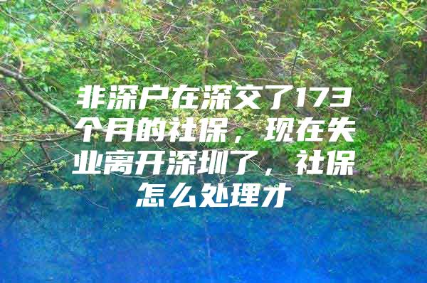 非深戶在深交了173個(gè)月的社保，現(xiàn)在失業(yè)離開深圳了，社保怎么處理才