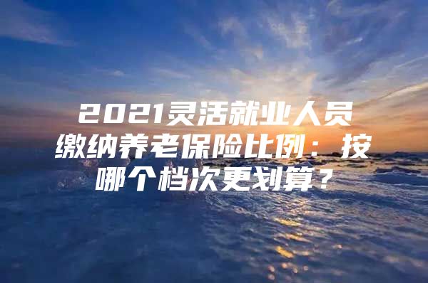 2021靈活就業(yè)人員繳納養(yǎng)老保險(xiǎn)比例：按哪個(gè)檔次更劃算？